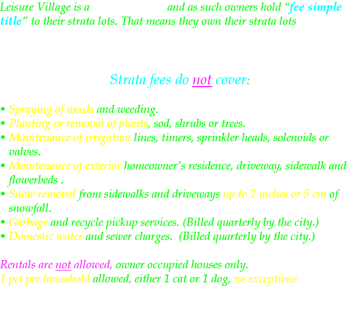 Leisure Village is a Freehold Strata and as such owners hold “fee simple title” to their strata lots. That means they own their strata lots and are responsible for its maintenance and are subject to maintaining the Strata's visual aesthetics and structural standards. Strata fees do not cover: • Spraying of weeds and weeding. • Planting or removal of plants, sod, shrubs or trees. • Maintenance of irrigation lines, timers, sprinkler heads, solenoids or valves. • Maintenance of exterior homeowner’s residence, driveway, sidewalk and flowerbeds . • Snow removal from sidewalks and driveways up to 2 inches or 5 cm of snowfall. • Garbage and recycle pickup services. (Billed quarterly by the city.) • Domestic water and sewer charges. (Billed quarterly by the city.) Rentals are not allowed, owner occupied houses only. 1 pet per household allowed, either 1 cat or 1 dog, no exceptions 